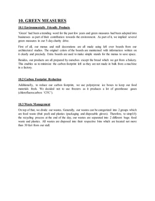 10. GREEN MEASURES
10.1 Environmentally Friendly Products
‘Green’ had been a trending word for the past few years and green measures had been adapted into
businesses as part of their contribution towards the environment. As part of it, we implied several
green measures in our 5-day charity drive.
First of all, our menus and stall decorations are all made using left over boards from our
architectural studios. The original colors of the boards are maintained with information written on
it clearly and precisely. Extra boards are used to make simple stands for the menus to save space.
Besides, our products are all prepared by ourselves except the bread which we got from a bakery.
This enables us to minimize the carbon footprint left as they are not made in bulk from a machine
in a factory.
10.2 Carbon Footprint Reduction
Additionally, to reduce our carbon footprint, we use polystyrene ice boxes to keep our food
materials fresh. We decided not to use freezers as it produces a lot of greenhouse gases
(chlorofluorocarbon ‘CFC’).
10.3 Waste Management
On top of that, we divide our wastes. Generally, our wastes can be categorized into 2 groups which
are food waste (fruit peel) and plastics (packaging and disposable gloves). Therefore, to simplify
the recycling process at the end of the day, our wastes are separated into 2 different bags: food
waste and plastics. All wastes are disposed into their respective bins which are located not more
than 30 feet from our stall.
 