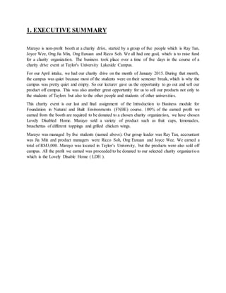 1. EXECUTIVE SUMMARY
Marayo is non-profit booth at a charity drive, started by a group of five people which is Ray Tan,
Joyce Wee, Ong Jia Min, Ong Euxuan and Ricco Soh. We all had one goal, which is to raise fund
for a charity organization. The business took place over a time of five days in the course of a
charity drive event at Taylor's University Lakeside Campus.
For our April intake, we had our charity drive on the month of January 2015. During that month,
the campus was quiet because most of the students were on their semester break, which is why the
campus was pretty quiet and empty. So our lecturer gave us the opportunity to go out and sell our
product off campus. This was also another great opportunity for us to sell our products not only to
the students of Taylors but also to the other people and students of other universities.
This charity event is our last and final assignment of the Introduction to Business module for
Foundation in Natural and Built Environments (FNBE) course. 100% of the earned profit we
earned from the booth are required to be donated to a chosen charity organization, we have chosen
Lovely Disabled Home. Marayo sold a variety of product such as fruit cups, lemonades,
bruschettas of different toppings and grilled chicken wings.
Marayo was managed by five students (named above). Our group leader was Ray Tan, accountant
was Jia Min and product managers were Ricco Soh, Ong Euxuan and Joyce Wee. We earned a
total of RM3,000. Marayo was located in Taylor’s University, but the products were also sold off
campus. All the profit we earned was proceeded to be donated to our selected charity organization
which is the Lovely Disable Home ( LDH ).
 