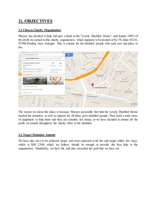 2). OBJECTIVES
2.1 Chosen Charity Organization
Marayo has decided to help and give a hand to the "Lovely Disabled Home", and donate 100% of
the profit we earned to this charity organization, which happens to be located at No 78, Jalan SS2/6,
47300 Petaling Jaya, Selangor. This is a home for the disabled people who seek care and place to
live.
The reason we chose this place is because, Marayo personally feel that the Lovely Disabled Home
needed the donation, as well as support for all these poor disabled people. They need a wide array
of equipment to help them and they are certainly not cheap, so we have decided to donate all the
profit we earned throughout the charity drive to the disabled.
2.2 Target Donation Amount
We have also set a to-be achieved target, and were expected to hit the said target within five days,
which is RM 2,500, which we believe should be enough to provide the best help to the
organization. Thankfully, we have hit, and also exceeded the goal that we have set.
 