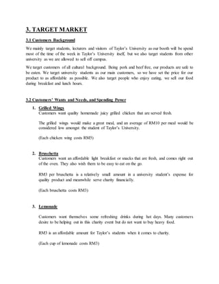 3. TARGET MARKET
3.1 Customers Background
We mainly target students, lecturers and visitors of Taylor’s University as our booth will be spend
most of the time of the week in Taylor’s University itself, but we also target students from other
university as we are allowed to sell off campus.
We target customers of all cultural background. Being pork and beef free, our products are safe to
be eaten. We target university students as our main customers, so we have set the price for our
product to as affordable as possible. We also target people who enjoy eating, we sell our food
during breakfast and lunch hours.
3.2 Customers’ Wants and Needs, and Spending Power
1. Grilled Wings
Customers want quality homemade juicy grilled chicken that are served fresh.
The grilled wings would make a great meal, and an average of RM10 per meal would be
considered low amongst the student of Taylor’s University.
(Each chicken wing costs RM5)
2. Bruschetta
Customers want an affordable light breakfast or snacks that are fresh, and comes right out
of the oven. They also wish them to be easy to eat on the go.
RM3 per bruschetta is a relatively small amount in a university student’s expense for
quality product and meanwhile serve charity financially.
(Each bruschetta costs RM3)
3. Lemonade
Customers want themselves some refreshing drinks during hot days. Many customers
desire to be helping out in this charity event but do not want to buy heavy food.
RM3 is an affordable amount for Taylor’s students when it comes to charity.
(Each cup of lemonade costs RM3)
 