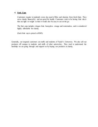 4. Fruit Cups
Customers require to replenish every day need of fibre and vitamins from fresh fruits. They
serve charity financially, and are good for health. Customers wish to be having fruit slices
that are light in weight so that it would also be easy to eat on the go.
The fruit cups includes dragon fruit, honeydew, orange and watermelon, and is considered
highly affordable for charity.
(Each fruit cup is priced at RM5)
Generally, our targeted customers are staffs and students of Taylor’s University. We also sell our
products off campus to students and staffs of other universities. They tend to understand the
hardship we are going through and support us by buying our products as charity.
 