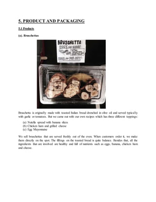 5. PRODUCT AND PACKAGING
5.1 Products
(a). Bruschettas
Bruschetta is originally made with toasted Italian bread drenched in olive oil and served typically
with garlic or tomatoes. But we came out with our own recipes which has three different toppings:
(a) Nutella spread with banana slices
(b) Chicken ham and grilled cheese
(c) Egg Mayonnaise
We sell bruschettas that are served freshly out of the oven. When customers order it, we make
them directly on the spot. The fillings on the toasted bread is quite balance. Besides that, all the
ingredients that are involved are healthy and full of nutrients such as eggs, banana, chicken ham
and cheese.
 
