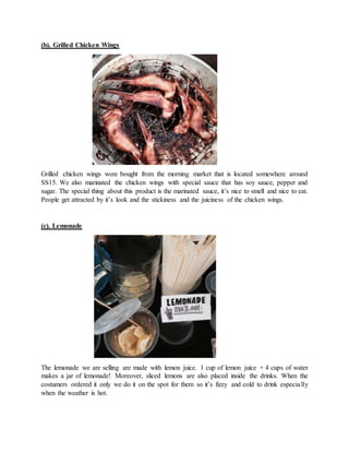 (b). Grilled Chicken Wings
Grilled chicken wings were bought from the morning market that is located somewhere around
SS15. We also marinated the chicken wings with special sauce that has soy sauce, pepper and
sugar. The special thing about this product is the marinated sauce, it’s nice to smell and nice to eat.
People get attracted by it’s look and the stickiness and the juiciness of the chicken wings.
(c). Lemonade
The lemonade we are selling are made with lemon juice. 1 cup of lemon juice + 4 cups of water
makes a jar of lemonade! Moreover, sliced lemons are also placed inside the drinks. When the
costumers ordered it only we do it on the spot for them so it’s fizzy and cold to drink especially
when the weather is hot.
 
