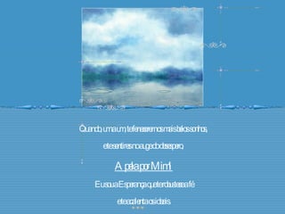 Quando, um a um, te fenecerem os mais belos sonhos,  e te sentires no auge do desespero,  Apela por Mim! Eu sou a Esperança que te robustece a fé e te acalenta os ideais. 