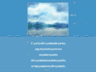 E quando, enfim, quiseres saber quem sou,  pergunta ao riacho que murmura  e ao pássaro que canto,  à flor que desabrocha e à estrela que cintila,  ao moço que espera e ao velho que recorda... 