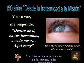 Y una voz,  me responde: “ Dentro de ti,  en tus hermanos, a cada paso…  Aquí estoy”. “ Solo busca amar y déjate amar, solo de eso se trata” Franciscanas Misioneras de la Inmaculada Concepción 150 años "Desde la fraternidad a la Misión" 