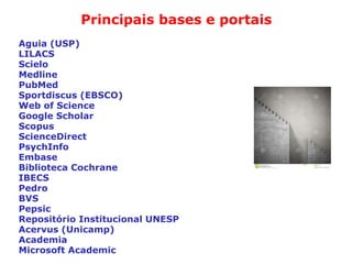 Principais bases e portais
Aguia (USP)
LILACS
Scielo
Medline
PubMed
Sportdiscus (EBSCO)
Web of Science
Google Scholar
Scopus
ScienceDirect
PsychInfo
Embase
Biblioteca Cochrane
IBECS
Pedro
BVS
Pepsic
Repositório Institucional UNESP
Acervus (Unicamp)
Academia
Microsoft Academic
 