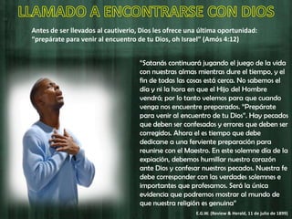 Antes de ser llevados al cautiverio, Dios les ofrece una última oportunidad:
“prepárate para venir al encuentro de tu Dios, oh Israel” (Amós 4:12)
“Satanás continuará jugando el juego de la vida
con nuestras almas mientras dure el tiempo, y el
fin de todas las cosas está cerca. No sabemos el
día y ni la hora en que el Hijo del Hombre
vendrá; por lo tanto velemos para que cuando
venga nos encuentre preparados. “Prepárate
para venir al encuentro de tu Dios”. Hay pecados
que deben ser confesados y errores que deben ser
corregidos. Ahora el es tiempo que debe
dedicarse a una ferviente preparación para
reunirse con el Maestro. En este solemne día de la
expiación, debemos humillar nuestro corazón
ante Dios y confesar nuestros pecados. Nuestra fe
debe corresponder con las verdades solemnes e
importantes que profesamos. Será la única
evidencia que podremos mostrar al mundo de
que nuestra religión es genuina”
E.G.W. (Review & Herald, 11 de julio de 1899)
 