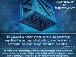 “El volverá a tener misericordia de nosotros;
sepultará nuestras iniquidades, y echará en lo
profundo del mar todos nuestros pecados”
(Miqueas 7:19)
La buena noticia presentada por Miqueas es que el castigo nunca es la última
palabra de Dios. Las acciones de Dios en la Escritura, en forma consistente, van del
juicio al perdón, del castigo a la gracia y del sufrimiento a la esperanza.
 