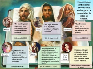 Estos mismos
sentimientos
encontrados
embargaron a
los profetas de
todas las
épocas.
Estos mismos
sentimientos
encontrados
embargaron a
los profetas de
todas las
épocas.
“No puedo yo solo
soportar a todo
este pueblo, que
me es pesado en
demasía”
(Números 11:10-15)
Moisés
“los hijos de Israel
han dejado tu
pacto… y sólo yo he
quedado”
(1ª de Reyes 19:14)
Elías
“Quebrantado
estoy por el
quebrantamiento
de la hija de mi
pueblo”
(Jeremías 8:21-9:2)
Jeremías
“yo te quito de
golpe el deleite de
tus ojos; no
endeches, ni llores,
ni corran tus
lágrimas”
(Ezequiel 24:15-18)
Ezequiel
“en trabajo y fatiga, en
muchos desvelos, en
hambre y sed, en muchos
ayunos, en frío y en
desnudez; y además de
otras cosas, lo que sobre mí
se agolpa cada día, la
preocupación por todas las
iglesias”
(2ª de Corintios 11:23-28)
Pablo
Preocupación por
establecer la obra
de publicaciones,
educación, salud,
etc. Pobreza, viajes,
luchas internas…
(Notas biográficas de Elena G.
de White)
Elena
G. de
White
 