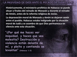 Históricamente, el ministerio profético de Habacuc se puede
situar a finales del reinado de Manasés y durante el reinado
de Amón, antes de la reforma religiosa de Josías.
La depravación moral de Manasés y Amón se dejaron sentir
entre el pueblo. Habacuc estaba indignado por la situación
moral de Judá y se asombra de que Dios permanezca en
silencio ante esta situación.
“¿Por qué me haces ver
iniquidad, y haces que vea
molestia? Destrucción y
violencia están delante de
mí, y pleito y contienda se
levantan” (Habacuc 1:3)
 