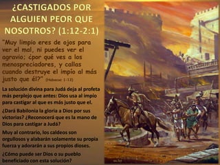 La solución divina para Judá deja al profeta
más perplejo que antes: Dios usa al impío
para castigar al que es más justo que el.
¿Dará Babilonia la gloria a Dios por sus
victorias? ¿Reconocerá que es la mano de
Dios para castigar a Judá?
Muy al contrario, los caldeos son
orgullosos y alabarán solamente su propia
fuerza y adorarán a sus propios dioses.
¿Cómo puede ser Dios o su pueblo
beneficiado con esta solución?
“Muy limpio eres de ojos para
ver el mal, ni puedes ver el
agravio; ¿por qué ves a los
menospreciadores, y callas
cuando destruye el impío al más
justo que él?” (Habacuc 1:13)
 