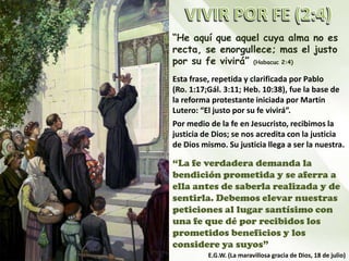“He aquí que aquel cuya alma no es
recta, se enorgullece; mas el justo
por su fe vivirá” (Habacuc 2:4)
Esta frase, repetida y clarificada por Pablo
(Ro. 1:17;Gál. 3:11; Heb. 10:38), fue la base de
la reforma protestante iniciada por Martín
Lutero: “El justo por su fe vivirá”.
Por medio de la fe en Jesucristo, recibimos la
justicia de Dios; se nos acredita con la justicia
de Dios mismo. Su justicia llega a ser la nuestra.
“La fe verdadera demanda la
bendición prometida y se aferra a
ella antes de saberla realizada y de
sentirla. Debemos elevar nuestras
peticiones al lugar santísimo con
una fe que dé por recibidos los
prometidos beneficios y los
considere ya suyos”
E.G.W. (La maravillosa gracia de Dios, 18 de julio)
 