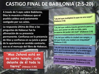 CASTIGO FINAL DE BABILONIA (2:5-20)
A través de 5 ayes sobre Babilonia,
Dios le muestra a Habacuc que el
pueblo caldeo será justamente
castigado por sus actos.
“Mas Jehová está en
su santo templo; calle
delante de él toda la
tierra” (Habacuc 2:20)
La respuesta última de Dios a las
preguntas de Habacuc fue la
afirmación de su presencia
permanente. Confianza en la presencia
de Dios y confianza en su juicio a pesar
de la apariencia en sentido contrario;
ese es el mensaje del libro de Habacuc.
 