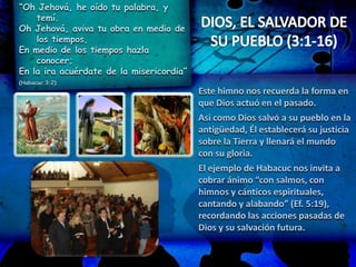 “Oh Jehová, he oído tu palabra, y
temí.
Oh Jehová, aviva tu obra en medio de
los tiempos,
En medio de los tiempos hazla
conocer;
En la ira acuérdate de la misericordia”
(Habacuc 3:2)
Este himno nos recuerda la forma en
que Dios actuó en el pasado.
Así como Dios salvó a su pueblo en la
antigüedad, Él establecerá su justicia
sobre la Tierra y llenará el mundo
con su gloria.
El ejemplo de Habacuc nos invita a
cobrar ánimo “con salmos, con
himnos y cánticos espirituales,
cantando y alabando” (Ef. 5:19),
recordando las acciones pasadas de
Dios y su salvación futura.
 