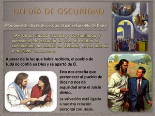 ¿Por qué este día es de oscuridad para el pueblo de Dios?
“¡Ay de la ciudad rebelde y contaminada y
opresora! No escuchó la voz, ni recibió la
corrección; no confió en Jehová, no se acercó
a su Dios” (Sofonías 3:1-2)
Esto nos enseña que
pertenecer al pueblo de
Dios no nos da
seguridad ante el Juicio
divino.
La salvación está ligada
a nuestra relación
personal con Jesús.
A pesar de la luz que había recibido, el pueblo de
Judá no confió en Dios y se apartó de Él.
 