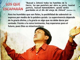 “Buscad a Jehová todos los humildes de la
tierra, los que pusisteis por obra su juicio; buscad
justicia, buscad mansedumbre; quizás seréis
guardados en el día del enojo de Jehová” (Sofonías 2:3)
Para los humildes que son fieles, la posibilidad de sobrevivir se
expresa por medio de la palabra quizás. La supervivencia depende
de la gracia divina, y la gracia es algo que no debe darse por
sentado. Frente a la ruina inminente, hay esperanza para el
futuro, pues Dios es misericordioso.
 