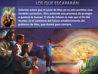 Sofonías aclara que el juicio de Dios no es solo punitivo sino
también correctivo. Dios extiende una promesa de proteger
a quienes lo buscan. El día de Jehová es más que el fin del
mundo. Es el comienzo del futuro establecimiento del
gobierno de Dios, que durará para siempre.
 