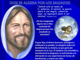 “Jehová está en medio de
ti, poderoso, él salvará; se gozará
sobre ti con alegría, callará de
amor, se regocijará sobre ti con
cánticos” (Sofonías 3:17)
¿Te has imaginado
alguna vez a Dios
cantando de
alegría porque has
aceptado su
salvación?
El gran Rey, el divino Guerrero, protegerá y
vindicará a su pueblo. Le otorgará todos los
beneficios de su victoria, la que ganó por
nosotros en la cruz. Él exaltará a los humildes y
transformará la desgracia, el sufrimiento y la
alienación en una experiencia de honor, de
bendiciones, y estará con ellos.
 