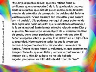 “Me dirijo al pueblo de Dios que hoy retiene firme su
confianza, que no se apartará de la fe que ha sido una vez
dada a los santos, que está de pie en medio de las tinieblas
morales de estos días de corrupción. La palabra del Señor a
vosotros es ésta: “Y me alegraré con Jerusalén, y me gozaré
con mi pueblo”. ¿No podemos ver aquí el amor paternal de
Dios expresado hacia aquellos que se mantienen aferrados a
la fe en la justicia? Existe la más estrecha relación entre Dios y
su pueblo. No solamente somos objeto de su misericordia llena
de gracia, de su amor perdonador; somos más que esto. El
Señor se regocija sobre su pueblo. Él se deleita en sus hijos. Él es
su seguridad. Hermoseará a todos los que le sirven con
corazón íntegro con el espíritu de santidad. Los reviste de
justicia. Ama a los que hacen su voluntad, los que expresan su
imagen. Todos los que son fieles y veraces se conforman a la
imagen de su Hijo. En su boca no ha sido hallado
engaño, porqueson sin falta delante del trono de Dios””
E.G.W.(Testimoniosparalosministros,cp.15,pg.414)
 