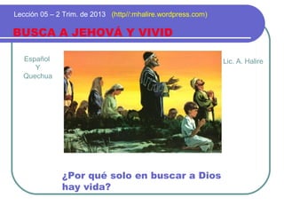 Español
Y
Quechua
BUSCA A JEHOVÁ Y VIVID
Lección 05 – 2 Trim. de 2013 (http//:mhalire.wordpress.com)
¿Por qué solo en buscar a Dios
hay vida?
Lic. A. Halire
 