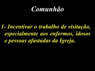 1- Incentivar o trabalho de visitação,1- Incentivar o trabalho de visitação,
especialmente aos enfermos, idososespecialmente aos enfermos, idosos
e pessoas afastadas da Igreja.e pessoas afastadas da Igreja.
ComunhãoComunhão
 