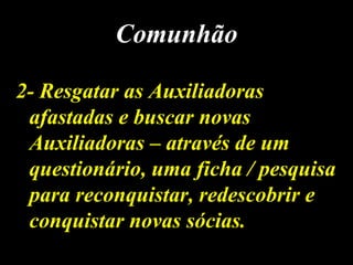 2- Resgatar as Auxiliadoras2- Resgatar as Auxiliadoras
afastadas e buscar novasafastadas e buscar novas
Auxiliadoras – através de umAuxiliadoras – através de um
questionário, uma ficha / pesquisaquestionário, uma ficha / pesquisa
para reconquistar, redescobrir epara reconquistar, redescobrir e
conquistar novas sócias.conquistar novas sócias.
ComunhãoComunhão
 