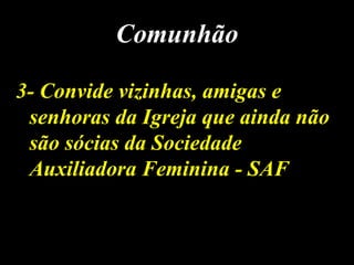 3- Convide vizinhas, amigas e3- Convide vizinhas, amigas e
senhoras da Igreja que ainda nãosenhoras da Igreja que ainda não
são sócias da Sociedadesão sócias da Sociedade
Auxiliadora Feminina - SAFAuxiliadora Feminina - SAF
ComunhãoComunhão
 