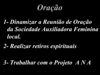1- Dinamizar a Reunião de Oração1- Dinamizar a Reunião de Oração
da Sociedade Auxiliadora Femininada Sociedade Auxiliadora Feminina
local.local.
OraçãoOração
2- Realizar retiros espirituais2- Realizar retiros espirituais
3- Trabalhar com o Projeto A N A3- Trabalhar com o Projeto A N A
 