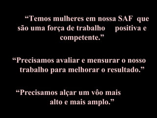 • “Temos mulheres em nossa SAF que
são uma força de trabalho positiva e
competente.”
“Precisamos avaliar e mensurar o nosso
trabalho para melhorar o resultado.”
“Precisamos alçar um vôo mais
alto e mais amplo.”
 