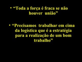 • “Toda a força é fraca se não
houver união”
• “Precisamos trabalhar em cima
da logística que é a estratégia
para a realização de um bom
trabalho”
 