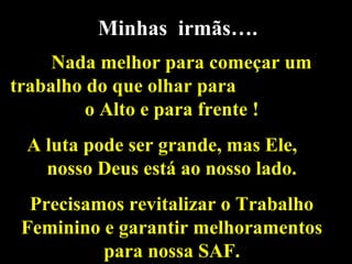 Minhas irmãs….
Nada melhor para começar um
trabalho do que olhar para
o Alto e para frente !
A luta pode ser grande, mas Ele,
nosso Deus está ao nosso lado.
Precisamos revitalizar o Trabalho
Feminino e garantir melhoramentos
para nossa SAF.
 
