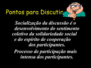Pontos para DiscutirPontos para Discutir
Socialização da discussão é oSocialização da discussão é o
desenvolvimento do sentimentodesenvolvimento do sentimento
coletivo da solidariedade socialcoletivo da solidariedade social
e do espírito de cooperaçãoe do espírito de cooperação
dos participantes.dos participantes.
Processo de participação maisProcesso de participação mais
intensa dos participantes.intensa dos participantes.
 