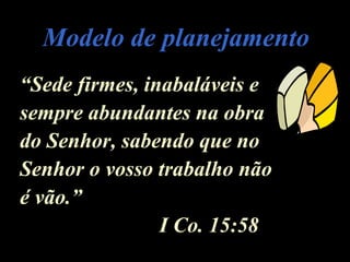 Modelo de planejamentoModelo de planejamento
““Sede firmes, inabaláveis eSede firmes, inabaláveis e
sempre abundantes na obrasempre abundantes na obra
do Senhor, sabendo que nodo Senhor, sabendo que no
Senhor o vosso trabalho nãoSenhor o vosso trabalho não
é vão.”é vão.”
I Co. 15:58I Co. 15:58
 