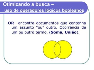 Otimizando a busca –
uso de operadores lógicos booleanos
OR– encontra documentos que contenha
um assunto “ou” outro. Ocorrência de
um ou outro termo. (Soma, União).
 