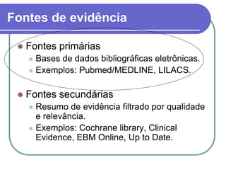 Fontes de evidência
 Fontes primárias
 Bases de dados bibliográficas eletrônicas.
 Exemplos: Pubmed/MEDLINE, LILACS.
 Fontes secundárias
 Resumo de evidência filtrado por qualidade
e relevância.
 Exemplos: Cochrane library, Clinical
Evidence, EBM Online, Up to Date.
 