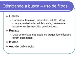 Otimizando a busca – uso de filtros
 Limites
 Humanos, feminino, masculino, adulto, idoso,
criança, meia-idade, adolescente, pré-escolar,
lactente, recém-nascido, gravidez, etc...
 Revista
 Lista as revistas nas quais os artigos identificados
foram publicados.
 Idioma
 Ano de publicação
 