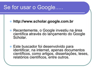 Se for usar o Google.....
 http://www.scholar.google.com.br
 Recentemente, o Google investiu na área
científica através do lançamento do Google
Scholar.
 Este buscador foi desenvolvido para
identificar, na internet, apenas documentos
científicos, como artigos, dissertações, teses,
relatórios científicos, entre outros.
 