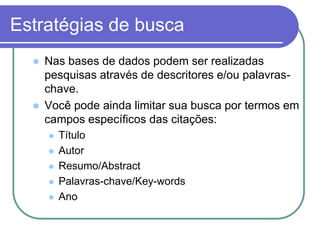 Estratégias de busca
 Nas bases de dados podem ser realizadas
pesquisas através de descritores e/ou palavras-
chave.
 Você pode ainda limitar sua busca por termos em
campos específicos das citações:
 Título
 Autor
 Resumo/Abstract
 Palavras-chave/Key-words
 Ano
 