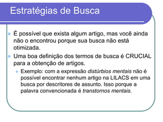 Estratégias de Busca
 É possível que exista algum artigo, mas você ainda
não o encontrou porque sua busca não está
otimizada.
 Uma boa definição dos termos de busca é CRUCIAL
para a obtenção de artigos.
 Exemplo: com a expressão distúrbios mentais não é
possível encontrar nenhum artigo na LILACS em uma
busca por descritores de assunto. Isso porque a
palavra convencionada é transtornos mentais.
 