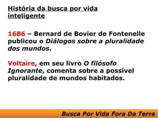 História da busca por vida
inteligente

1686 – Bernard de Bovier de Fontenelle
publicou o Diálogos sobre a pluralidade
dos mundos.

Voltaire, em seu livro O filósofo
Ignorante, comenta sobre a possível
pluralidade de mundos habitados.
 