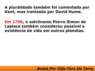 A pluralidade também foi comentada por
Kant, mas ironizada por David Hume.

Em 1796, o astrônomo Pierre Simon de
Laplace também considerou possível a
existência de vida em outros planetas.
 
