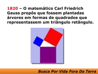 1820 – O matemático Carl Friedrich
Gauss propôs que fossem plantadas
árvores em formas de quadrados que
representassem um triângulo retângulo.
 