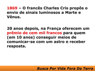 1869 – O francês Charles Cris propôs o
envio de sinais luminosos a Marte e
Vênus.


20 anos depois, na França oferecem um
prêmio de cem mil francos para quem
(em 10 anos) conseguir meios de
comunicar-se com um astro e receber
resposta.
 