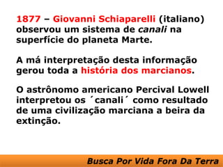 1877 – Giovanni Schiaparelli (italiano)
observou um sistema de canali na
superfície do planeta Marte.

A má interpretação desta informação
gerou toda a história dos marcianos.

O astrônomo americano Percival Lowell
interpretou os ´canali´ como resultado
de uma civilização marciana a beira da
extinção.
 