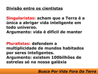 Divisão entre os cientistas

Singularistas: acham que a Terra é a
única a abrigar vida inteligente em
todo universo.
Argumento: vida é difícil de manter


Pluralistas: defendem a
multiplicidade de mundos habitados
por seres inteligentes.
Argumento: existem 100bilhões de
estrelas só na nossa galáxia
 
