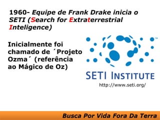 1960- Equipe de Frank Drake inicia o
SETI (Search for Extraterrestrial
Inteligence)

Inicialmente foi
chamado de ´Projeto
Ozma´ (referência
ao Mágico de Oz)

                         http://www.seti.org/
 