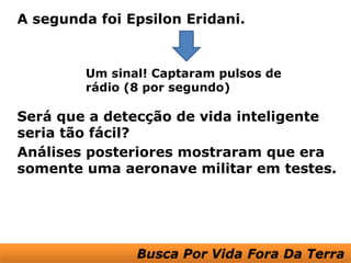 A segunda foi Epsilon Eridani.


         Um sinal! Captaram pulsos de
         rádio (8 por segundo)

Será que a detecção de vida inteligente
seria tão fácil?
Análises posteriores mostraram que era
somente uma aeronave militar em testes.
 