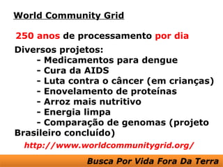 World Community Grid

250 anos de processamento por dia
Diversos projetos:
    - Medicamentos para dengue
    - Cura da AIDS
    - Luta contra o câncer (em crianças)
    - Enovelamento de proteínas
    - Arroz mais nutritivo
    - Energia limpa
    - Comparação de genomas (projeto
Brasileiro concluído)
 http://www.worldcommunitygrid.org/
 