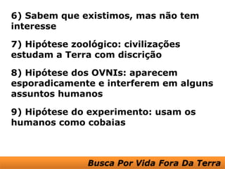 6) Sabem que existimos, mas não tem
interesse

7) Hipótese zoológico: civilizações
estudam a Terra com discrição

8) Hipótese dos OVNIs: aparecem
esporadicamente e interferem em alguns
assuntos humanos

9) Hipótese do experimento: usam os
humanos como cobaias
 